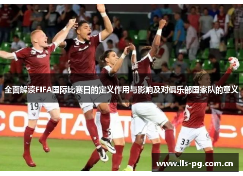 全面解读FIFA国际比赛日的定义作用与影响及对俱乐部国家队的意义 全面解读FIFA国际比赛日的定义作用与影响及对俱乐部国家队的意义