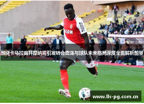 围绕卡马拉离开摩纳哥引发转会震荡与球队未来格局深度全面解析前景 围绕卡马拉离开摩纳哥引发转会震荡与球队未来格局深度全面解析前景
