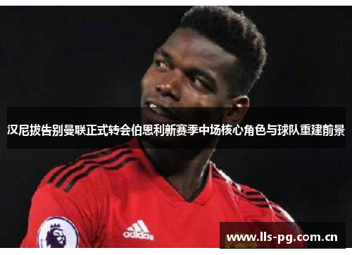 汉尼拔告别曼联正式转会伯恩利新赛季中场核心角色与球队重建前景 汉尼拔告别曼联正式转会伯恩利新赛季中场核心角色与球队重建前景
